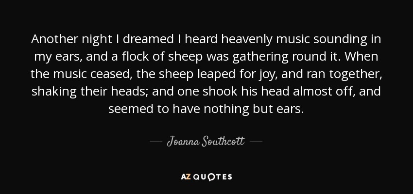 Another night I dreamed I heard heavenly music sounding in my ears, and a flock of sheep was gathering round it. When the music ceased, the sheep leaped for joy, and ran together, shaking their heads; and one shook his head almost off, and seemed to have nothing but ears. - Joanna Southcott