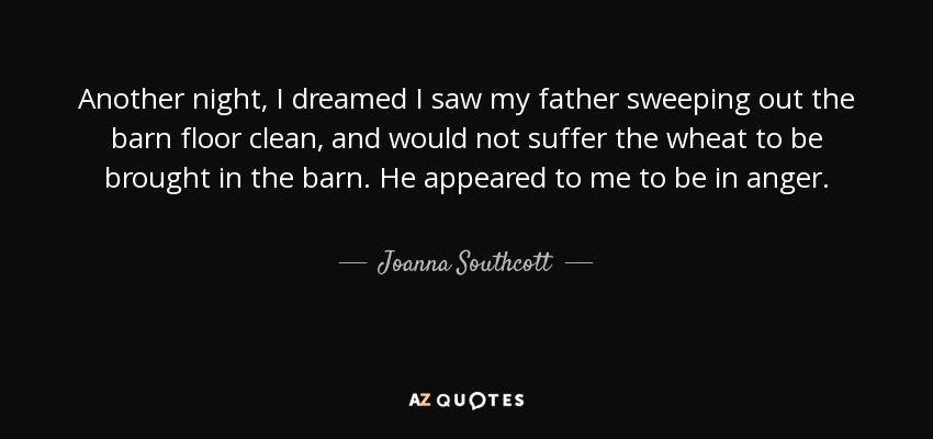 Another night, I dreamed I saw my father sweeping out the barn floor clean, and would not suffer the wheat to be brought in the barn. He appeared to me to be in anger. - Joanna Southcott