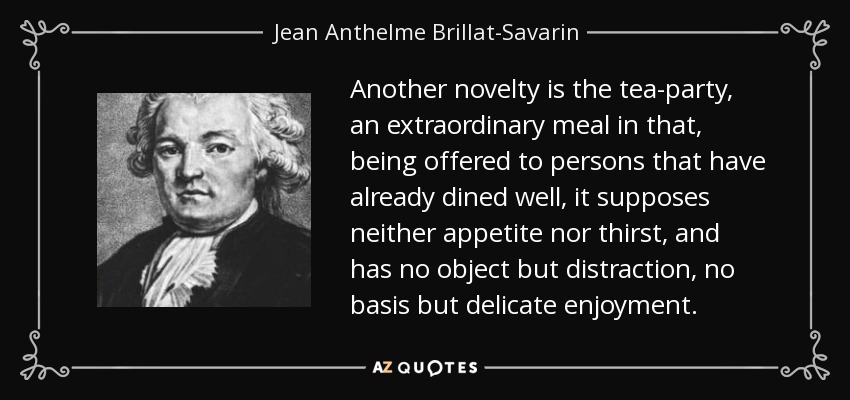 Another novelty is the tea-party, an extraordinary meal in that, being offered to persons that have already dined well, it supposes neither appetite nor thirst, and has no object but distraction, no basis but delicate enjoyment. - Jean Anthelme Brillat-Savarin