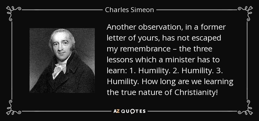 Another observation, in a former letter of yours, has not escaped my remembrance – the three lessons which a minister has to learn: 1. Humility. 2. Humility. 3. Humility. How long are we learning the true nature of Christianity! - Charles Simeon