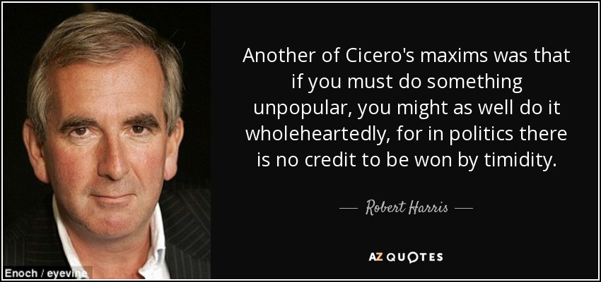 Another of Cicero's maxims was that if you must do something unpopular, you might as well do it wholeheartedly, for in politics there is no credit to be won by timidity. - Robert Harris