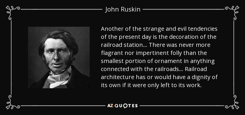 Another of the strange and evil tendencies of the present day is the decoration of the railroad station... There was never more flagrant nor impertinent folly than the smallest portion of ornament in anything connected with the railroads... Railroad architecture has or would have a dignity of its own if it were only left to its work. - John Ruskin