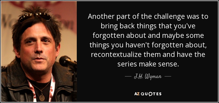 Another part of the challenge was to bring back things that you've forgotten about and maybe some things you haven't forgotten about, recontextualize them and have the series make sense. - J.H. Wyman
