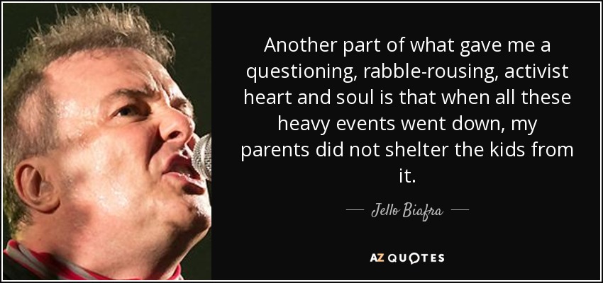 Another part of what gave me a questioning, rabble-rousing, activist heart and soul is that when all these heavy events went down, my parents did not shelter the kids from it. - Jello Biafra