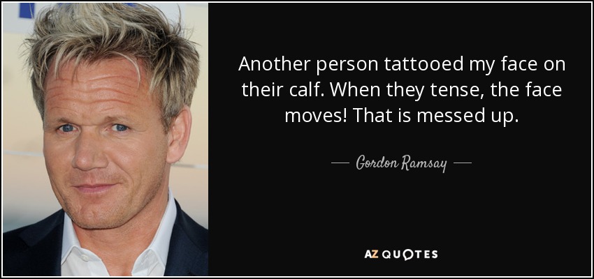 Another person tattooed my face on their calf. When they tense, the face moves! That is messed up. - Gordon Ramsay