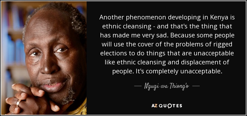 Another phenomenon developing in Kenya is ethnic cleansing - and that's the thing that has made me very sad. Because some people will use the cover of the problems of rigged elections to do things that are unacceptable like ethnic cleansing and displacement of people. It's completely unacceptable. - Ngugi wa Thiong'o