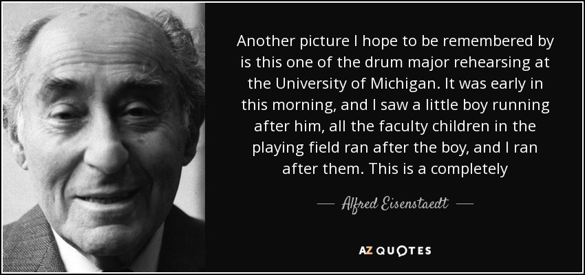 Another picture I hope to be remembered by is this one of the drum major rehearsing at the University of Michigan. It was early in this morning, and I saw a little boy running after him, all the faculty children in the playing field ran after the boy, and I ran after them. This is a completely spontaneous, unstaged picture. - Alfred Eisenstaedt