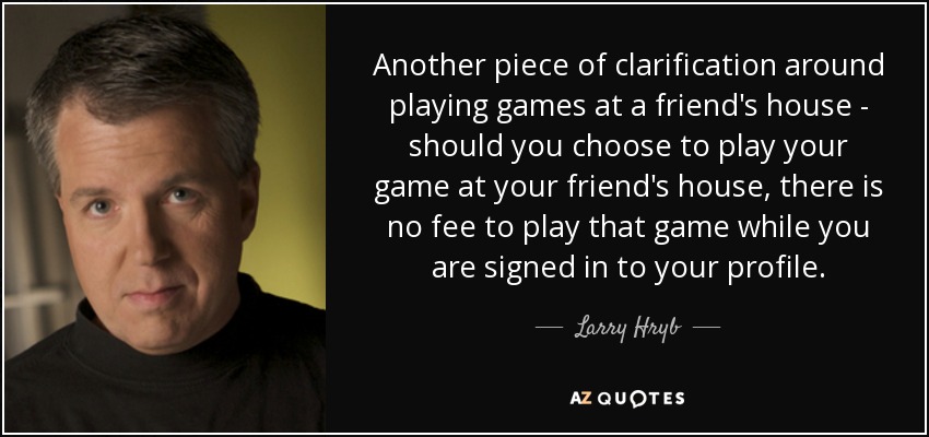 Another piece of clarification around playing games at a friend's house - should you choose to play your game at your friend's house, there is no fee to play that game while you are signed in to your profile. - Larry Hryb