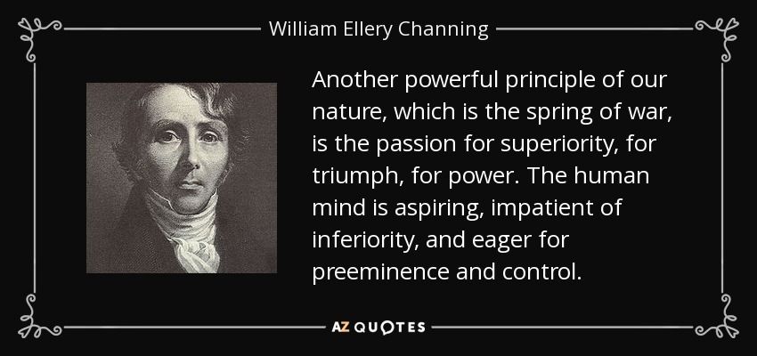Another powerful principle of our nature, which is the spring of war, is the passion for superiority, for triumph, for power. The human mind is aspiring, impatient of inferiority, and eager for preeminence and control. - William Ellery Channing