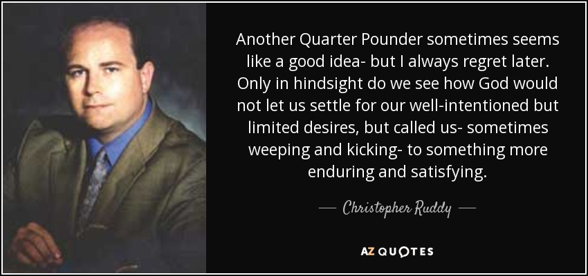 Another Quarter Pounder sometimes seems like a good idea- but I always regret later. Only in hindsight do we see how God would not let us settle for our well-intentioned but limited desires, but called us- sometimes weeping and kicking- to something more enduring and satisfying. - Christopher Ruddy
