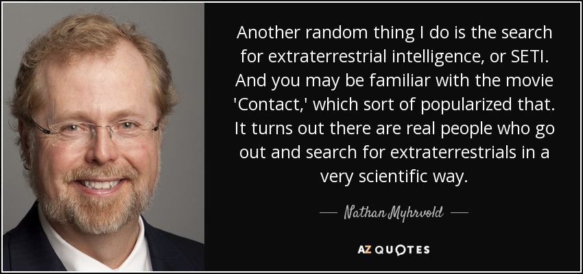 Another random thing I do is the search for extraterrestrial intelligence, or SETI. And you may be familiar with the movie 'Contact,' which sort of popularized that. It turns out there are real people who go out and search for extraterrestrials in a very scientific way. - Nathan Myhrvold