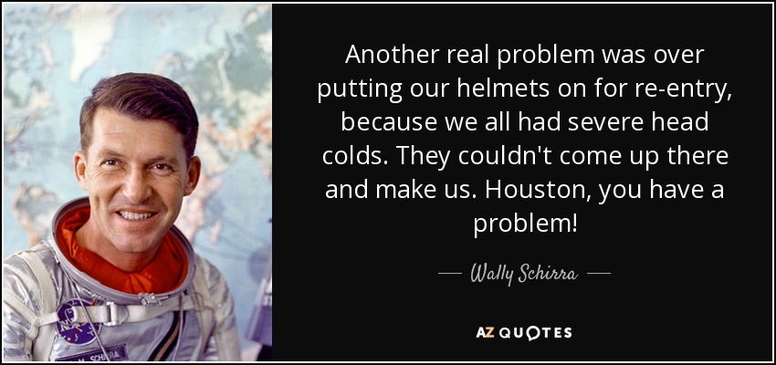 Another real problem was over putting our helmets on for re-entry, because we all had severe head colds. They couldn't come up there and make us. Houston, you have a problem! - Wally Schirra