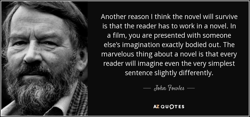 Another reason I think the novel will survive is that the reader has to work in a novel. In a film, you are presented with someone else's imagination exactly bodied out. The marvelous thing about a novel is that every reader will imagine even the very simplest sentence slightly differently. - John Fowles