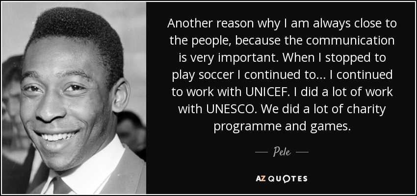 Another reason why I am always close to the people, because the communication is very important. When I stopped to play soccer I continued to... I continued to work with UNICEF. I did a lot of work with UNESCO. We did a lot of charity programme and games. - Pele