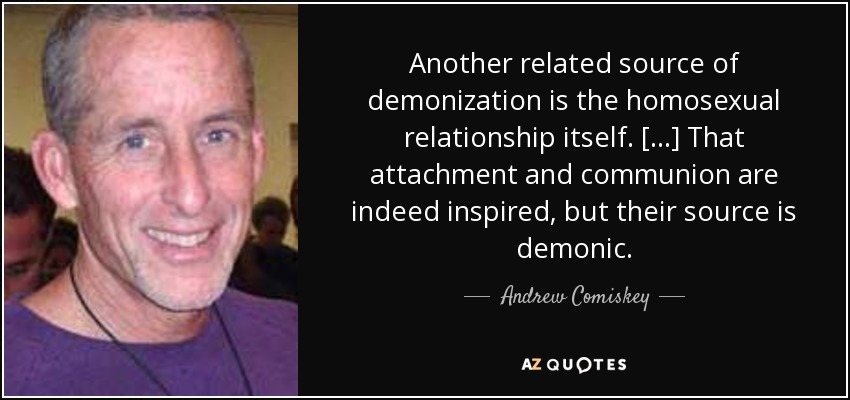 Another related source of demonization is the homosexual relationship itself. [...] That attachment and communion are indeed inspired, but their source is demonic. - Andrew Comiskey