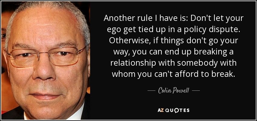 Another rule I have is: Don't let your ego get tied up in a policy dispute. Otherwise, if things don't go your way, you can end up breaking a relationship with somebody with whom you can't afford to break. - Colin Powell