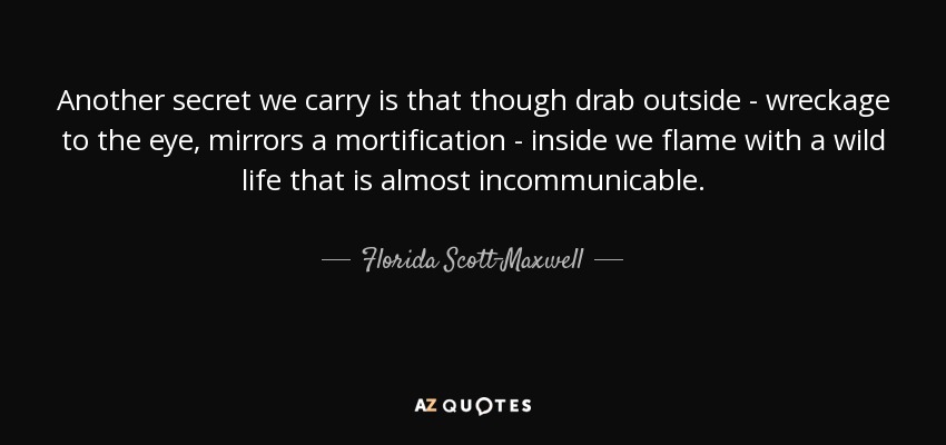 Another secret we carry is that though drab outside - wreckage to the eye, mirrors a mortification - inside we flame with a wild life that is almost incommunicable. - Florida Scott-Maxwell