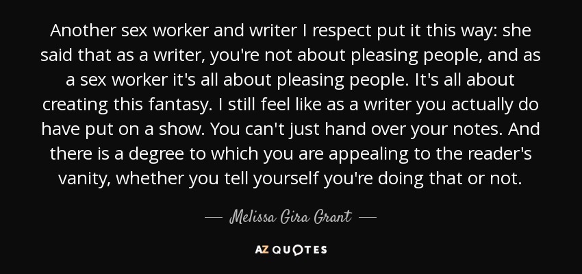 Another sex worker and writer I respect put it this way: she said that as a writer, you're not about pleasing people, and as a sex worker it's all about pleasing people. It's all about creating this fantasy. I still feel like as a writer you actually do have put on a show. You can't just hand over your notes. And there is a degree to which you are appealing to the reader's vanity, whether you tell yourself you're doing that or not. - Melissa Gira Grant