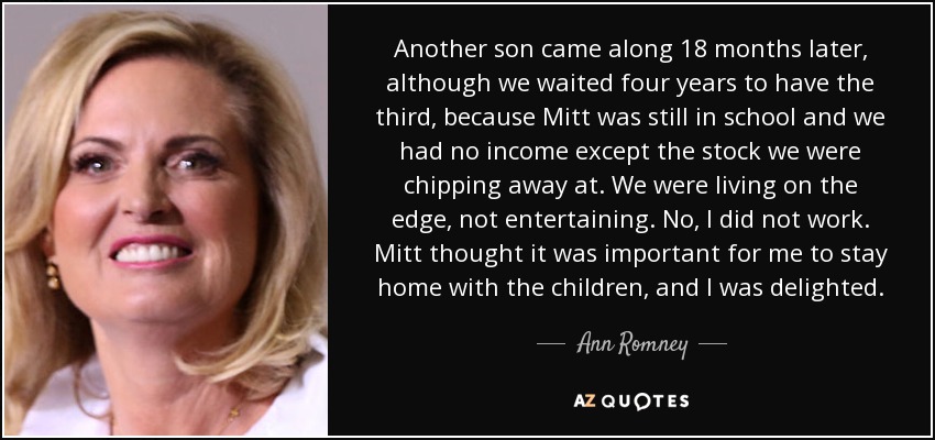 Another son came along 18 months later, although we waited four years to have the third, because Mitt was still in school and we had no income except the stock we were chipping away at. We were living on the edge, not entertaining. No, I did not work. Mitt thought it was important for me to stay home with the children, and I was delighted. - Ann Romney