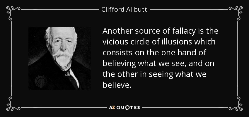 Another source of fallacy is the vicious circle of illusions which consists on the one hand of believing what we see, and on the other in seeing what we believe. - Clifford Allbutt