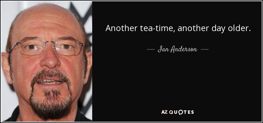 Another tea-time, another day older. - Ian Anderson