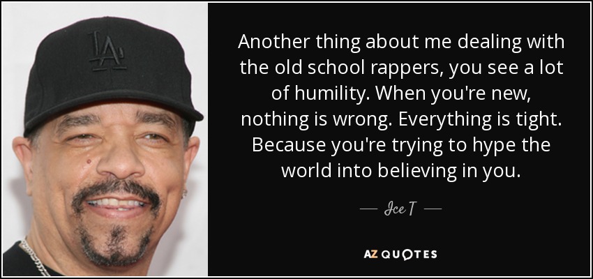 Another thing about me dealing with the old school rappers, you see a lot of humility. When you're new, nothing is wrong. Everything is tight. Because you're trying to hype the world into believing in you. - Ice T