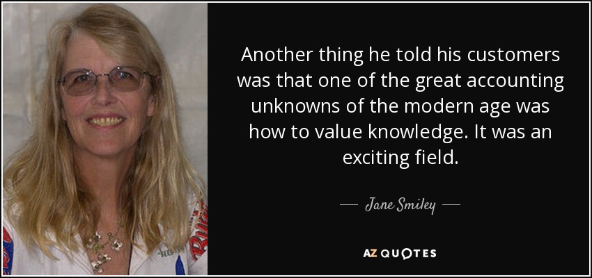 Another thing he told his customers was that one of the great accounting unknowns of the modern age was how to value knowledge. It was an exciting field. - Jane Smiley