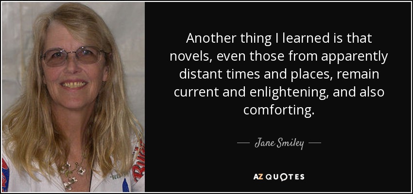 Another thing I learned is that novels, even those from apparently distant times and places, remain current and enlightening, and also comforting. - Jane Smiley