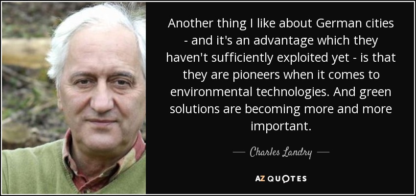 Another thing I like about German cities - and it's an advantage which they haven't sufficiently exploited yet - is that they are pioneers when it comes to environmental technologies. And green solutions are becoming more and more important. - Charles Landry