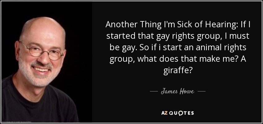 Another Thing I'm Sick of Hearing: If I started that gay rights group, I must be gay. So if i start an animal rights group, what does that make me? A giraffe? - James Howe