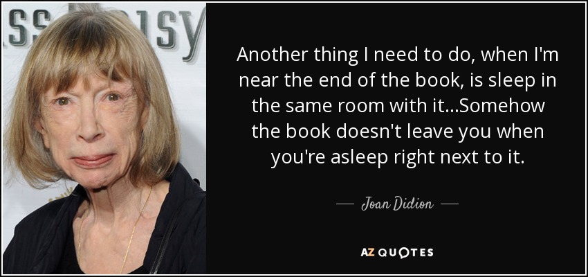 Another thing I need to do, when I'm near the end of the book, is sleep in the same room with it...Somehow the book doesn't leave you when you're asleep right next to it. - Joan Didion