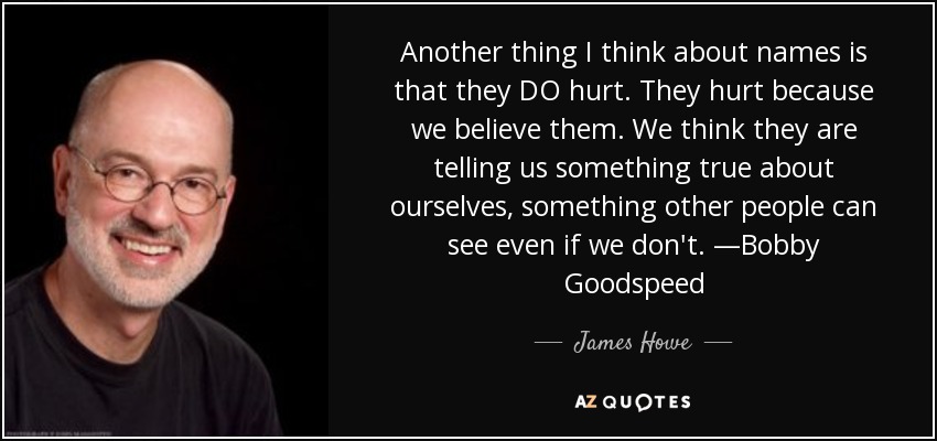 Another thing I think about names is that they DO hurt. They hurt because we believe them. We think they are telling us something true about ourselves, something other people can see even if we don't. —Bobby Goodspeed - James Howe