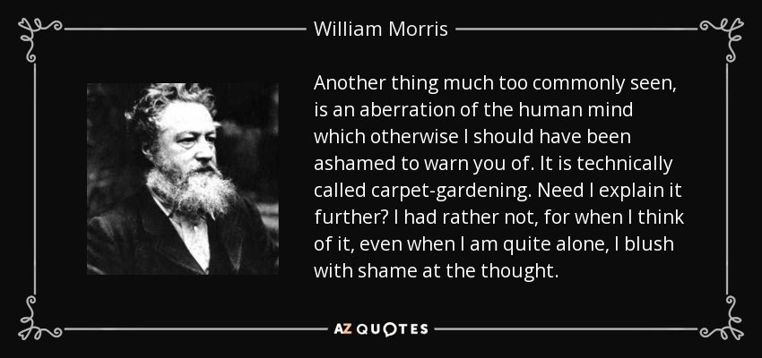 Another thing much too commonly seen, is an aberration of the human mind which otherwise I should have been ashamed to warn you of. It is technically called carpet-gardening. Need I explain it further? I had rather not, for when I think of it, even when I am quite alone, I blush with shame at the thought. - William Morris