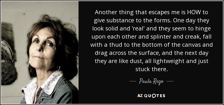 Another thing that escapes me is HOW to give substance to the forms. One day they look solid and 'real' and they seem to hinge upon each other and splinter and creak, fall with a thud to the bottom of the canvas and drag across the surface, and the next day they are like dust, all lightweight and just stuck there. - Paula Rego