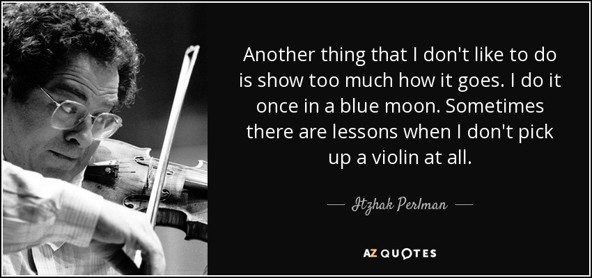 Another thing that I don't like to do is show too much how it goes. I do it once in a blue moon. Sometimes there are lessons when I don't pick up a violin at all. - Itzhak Perlman