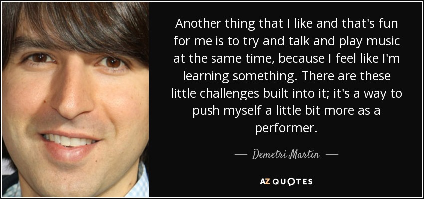 Another thing that I like and that's fun for me is to try and talk and play music at the same time, because I feel like I'm learning something. There are these little challenges built into it; it's a way to push myself a little bit more as a performer. - Demetri Martin
