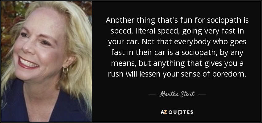 Another thing that's fun for sociopath is speed, literal speed, going very fast in your car. Not that everybody who goes fast in their car is a sociopath, by any means, but anything that gives you a rush will lessen your sense of boredom. - Martha Stout