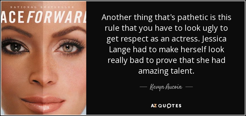 Another thing that's pathetic is this rule that you have to look ugly to get respect as an actress. Jessica Lange had to make herself look really bad to prove that she had amazing talent. - Kevyn Aucoin