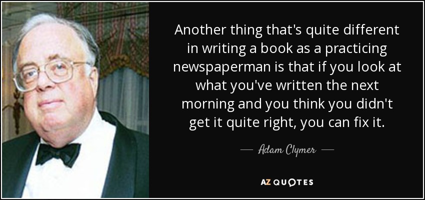 Another thing that's quite different in writing a book as a practicing newspaperman is that if you look at what you've written the next morning and you think you didn't get it quite right, you can fix it. - Adam Clymer
