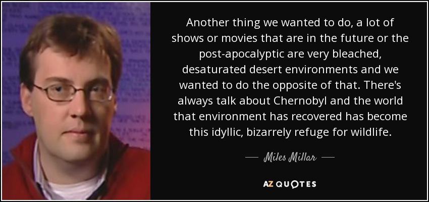 Another thing we wanted to do, a lot of shows or movies that are in the future or the post-apocalyptic are very bleached, desaturated desert environments and we wanted to do the opposite of that. There's always talk about Chernobyl and the world that environment has recovered has become this idyllic, bizarrely refuge for wildlife. - Miles Millar