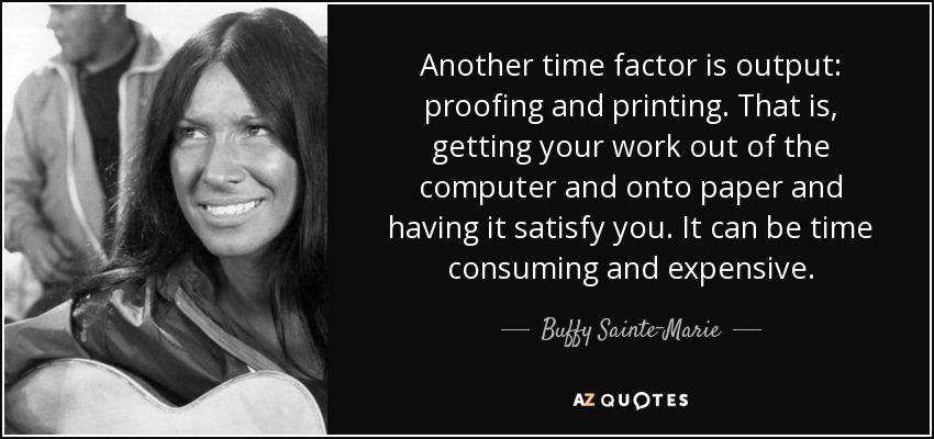 Another time factor is output: proofing and printing. That is, getting your work out of the computer and onto paper and having it satisfy you. It can be time consuming and expensive. - Buffy Sainte-Marie