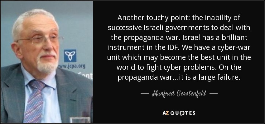 Another touchy point: the inability of successive Israeli governments to deal with the propaganda war. Israel has a brilliant instrument in the IDF. We have a cyber-war unit which may become the best unit in the world to fight cyber problems. On the propaganda war...it is a large failure. - Manfred Gerstenfeld