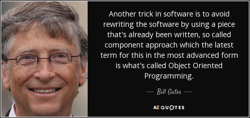 Another trick in software is to avoid rewriting the software by using a piece that's already been written, so called component approach which the latest term for this in the most advanced form is what's called Object Oriented Programming. - Bill Gates