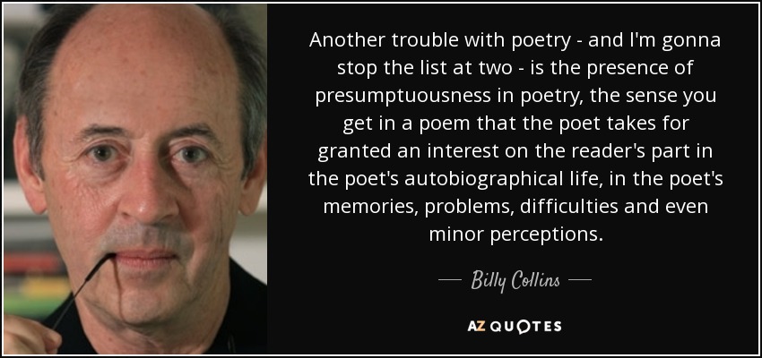 Another trouble with poetry - and I'm gonna stop the list at two - is the presence of presumptuousness in poetry, the sense you get in a poem that the poet takes for granted an interest on the reader's part in the poet's autobiographical life, in the poet's memories, problems, difficulties and even minor perceptions. - Billy Collins