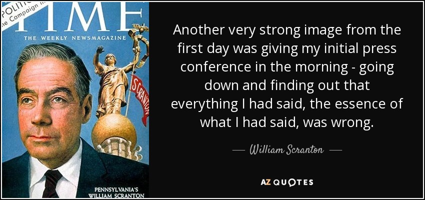 Another very strong image from the first day was giving my initial press conference in the morning - going down and finding out that everything I had said, the essence of what I had said, was wrong. - William Scranton