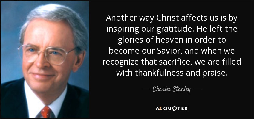 Another way Christ affects us is by inspiring our gratitude. He left the glories of heaven in order to become our Savior, and when we recognize that sacrifice, we are filled with thankfulness and praise. - Charles Stanley