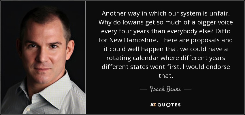 Another way in which our system is unfair. Why do Iowans get so much of a bigger voice every four years than everybody else? Ditto for New Hampshire. There are proposals and it could well happen that we could have a rotating calendar where different years different states went first. I would endorse that. - Frank Bruni