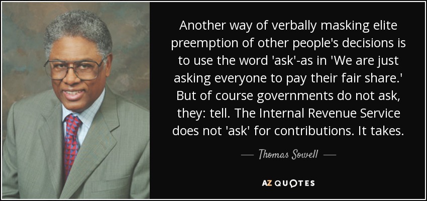 Another way of verbally masking elite preemption of other people's decisions is to use the word 'ask'-as in 'We are just asking everyone to pay their fair share.' But of course governments do not ask, they: tell. The Internal Revenue Service does not 'ask' for contributions. It takes. - Thomas Sowell