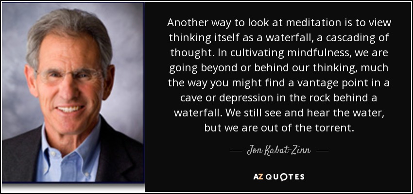 Another way to look at meditation is to view thinking itself as a waterfall, a cascading of thought. In cultivating mindfulness, we are going beyond or behind our thinking, much the way you might find a vantage point in a cave or depression in the rock behind a waterfall. We still see and hear the water, but we are out of the torrent. - Jon Kabat-Zinn