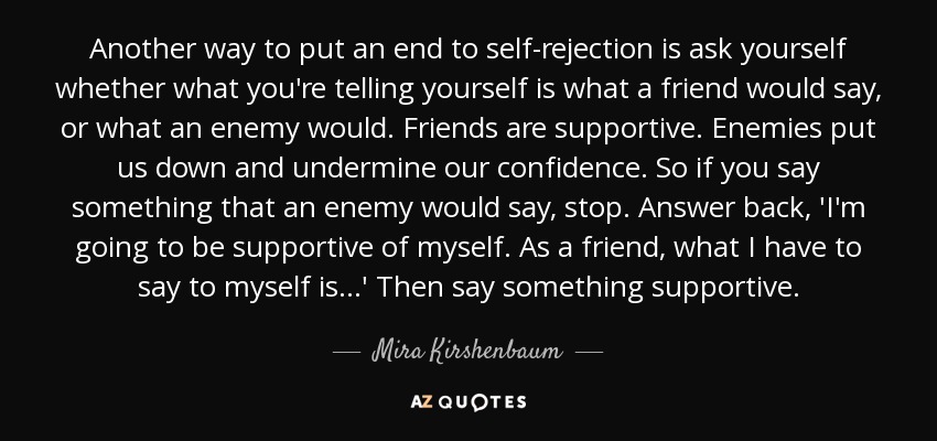 Another way to put an end to self-rejection is ask yourself whether what you're telling yourself is what a friend would say, or what an enemy would. Friends are supportive. Enemies put us down and undermine our confidence. So if you say something that an enemy would say, stop. Answer back, 'I'm going to be supportive of myself. As a friend, what I have to say to myself is . . .' Then say something supportive. - Mira Kirshenbaum